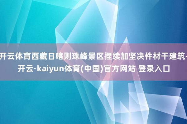 开云体育西藏日喀则珠峰景区捏续加坚决件材干建筑-开云·kai